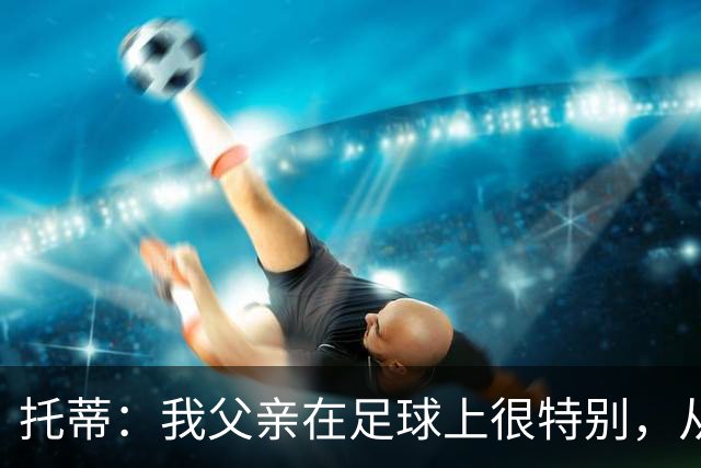 托蒂：我父亲在足球上很特别，从我六岁踢球起就没夸过我一次